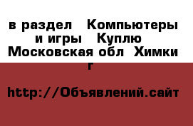  в раздел : Компьютеры и игры » Куплю . Московская обл.,Химки г.